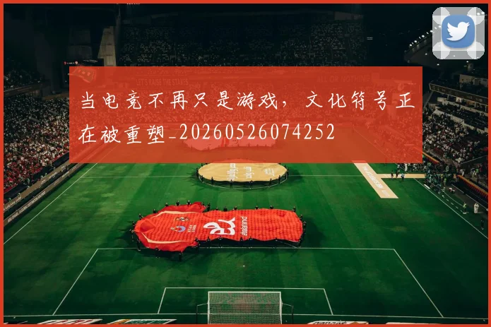 当电竞不再只是游戏，文化符号正在被重塑_20260526074252
