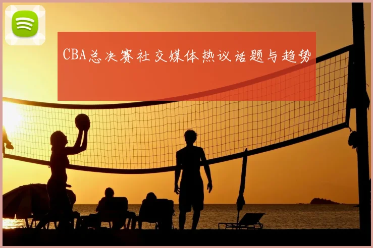 CBA总决赛社交媒体热议话题与趋势