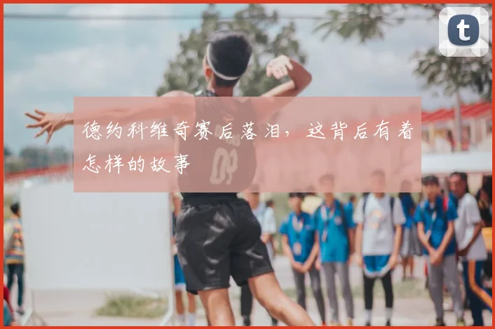 德约科维奇赛后落泪,这背后有着怎样的故事