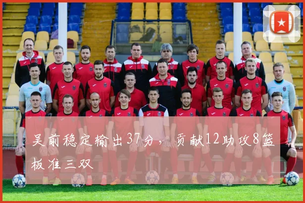 吴前稳定输出37分，贡献12助攻8篮板准三双