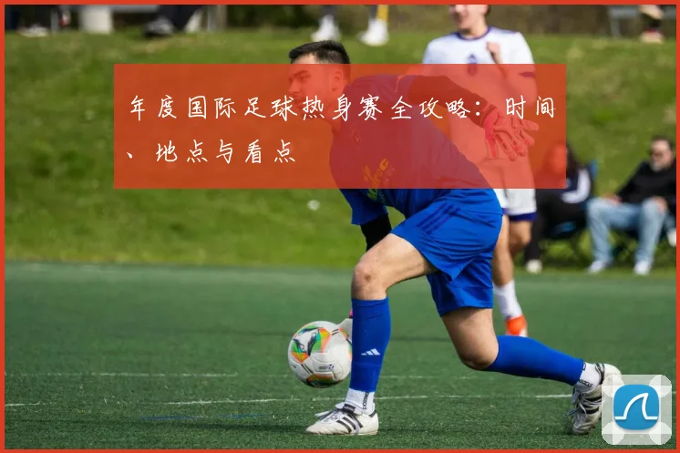 年度国际足球热身赛全攻略:时间、地点与看点