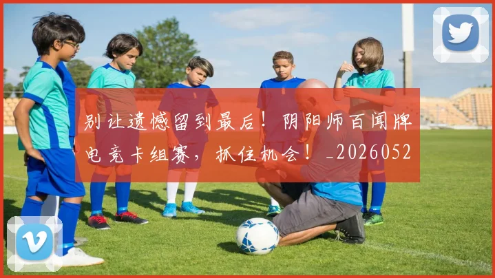 别让遗憾留到最后！阴阳师百闻牌电竞卡组赛，抓住机会！_20260526073329