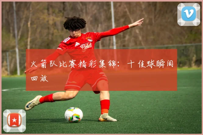 火箭队比赛精彩集锦：十佳球瞬间回放