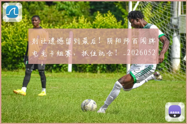 别让遗憾留到最后！阴阳师百闻牌电竞卡组赛，抓住机会！_20260526073329