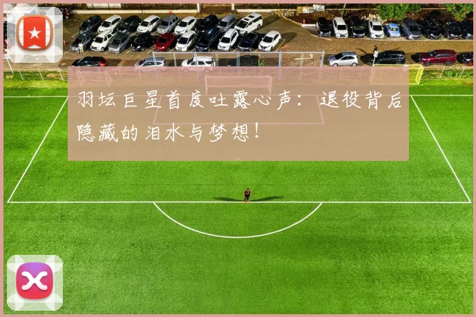 羽坛巨星首度吐露心声：退役背后隐藏的泪水与梦想！