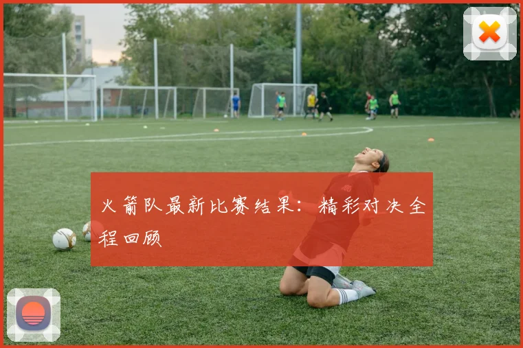 火箭队最新比赛结果：精彩对决全程回顾