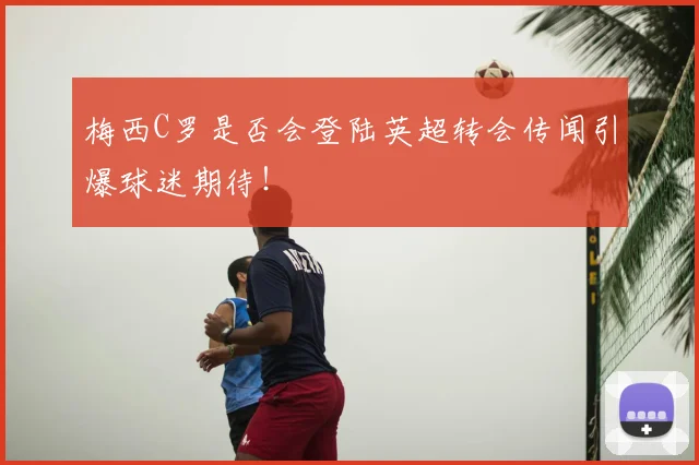 梅西C罗是否会登陆英超转会传闻引爆球迷期待！