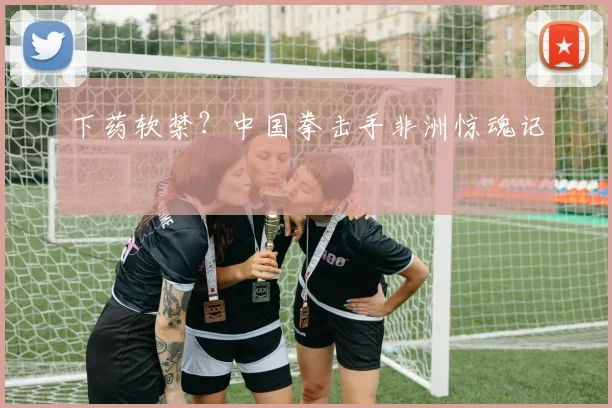 下药软禁?中国拳击手非洲惊魂记