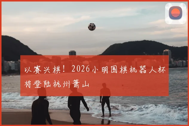 以赛兴棋！2026小明围棋机器人杯将登陆杭州萧山
