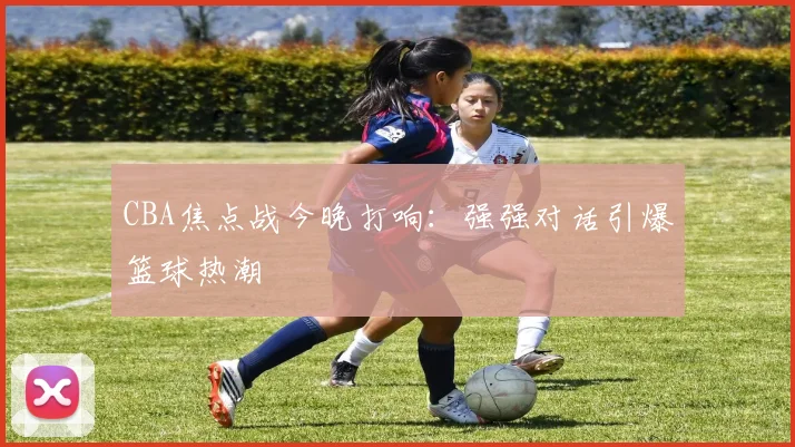 CBA焦点战今晚打响:强强对话引爆篮球热潮