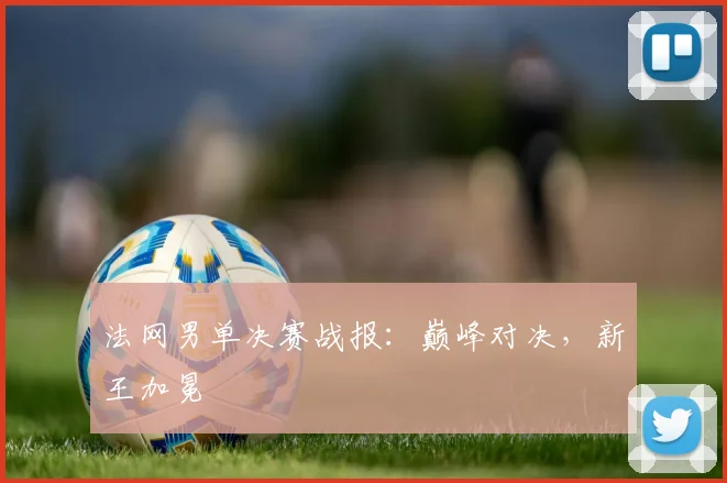 法网男单决赛战报：巅峰对决，新王加冕