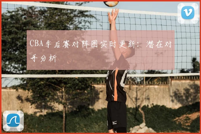 CBA季后赛对阵图实时更新:潜在对手分析