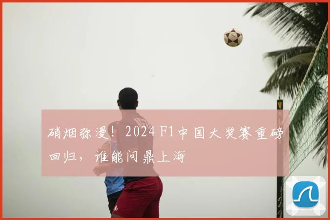 硝烟弥漫!2024 F1中国大奖赛重磅回归,谁能问鼎上海
