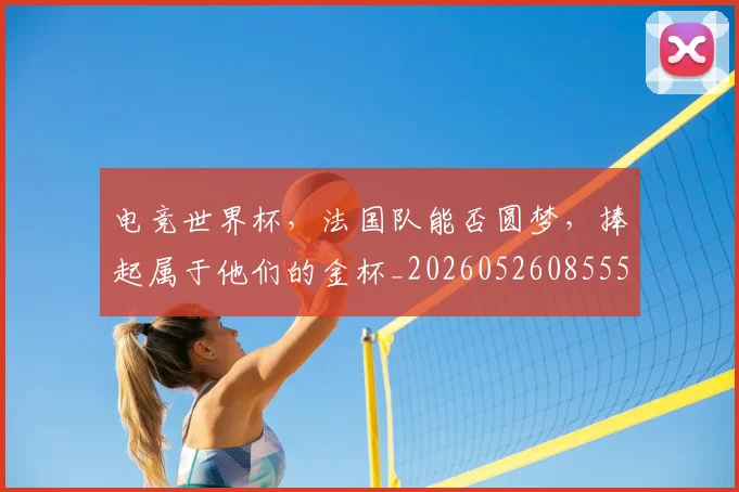 电竞世界杯，法国队能否圆梦，捧起属于他们的金杯_20260526085552