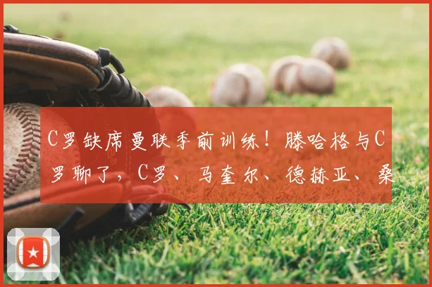 C罗缺席曼联季前训练！滕哈格与C罗聊了，C罗、马奎尔、德赫亚、桑乔都在