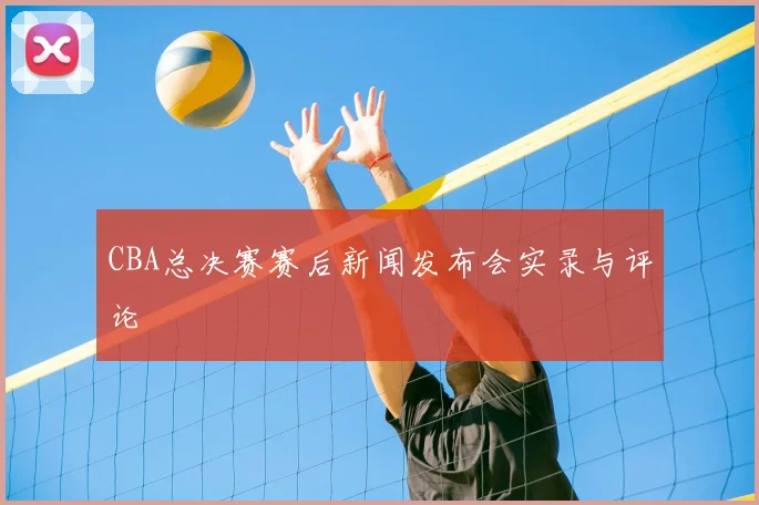 CBA总决赛赛后新闻发布会实录与评论