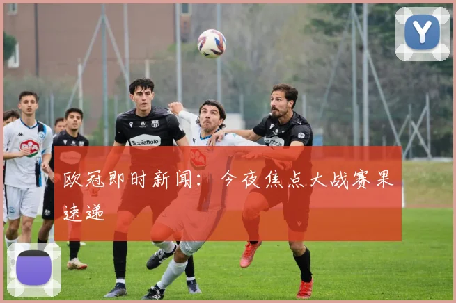 欧冠即时新闻:今夜焦点大战赛果速递