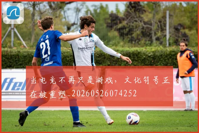 当电竞不再只是游戏，文化符号正在被重塑_20260526074252