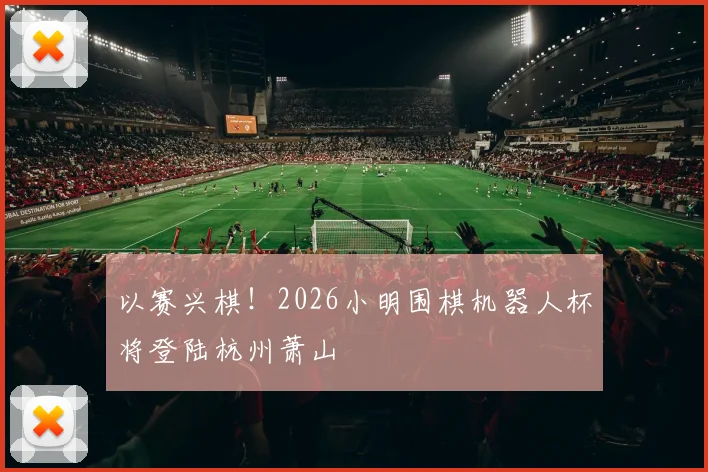以赛兴棋！2026小明围棋机器人杯将登陆杭州萧山