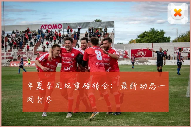 年夏季足坛重磅转会:最新动态一网打尽