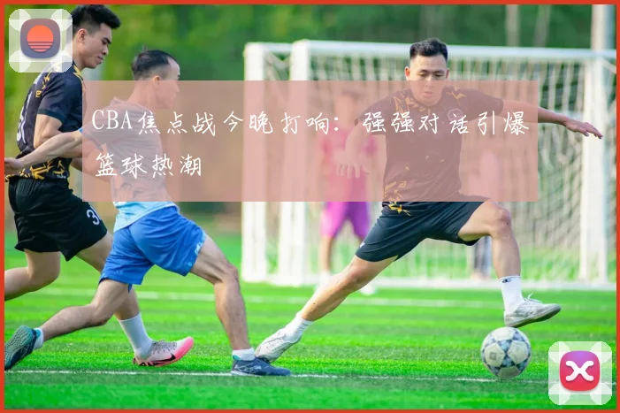 CBA焦点战今晚打响：强强对话引爆篮球热潮