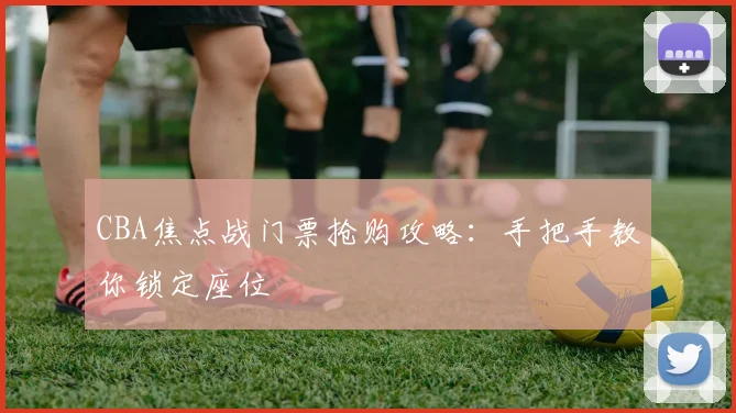 CBA焦点战门票抢购攻略:手把手教你锁定座位