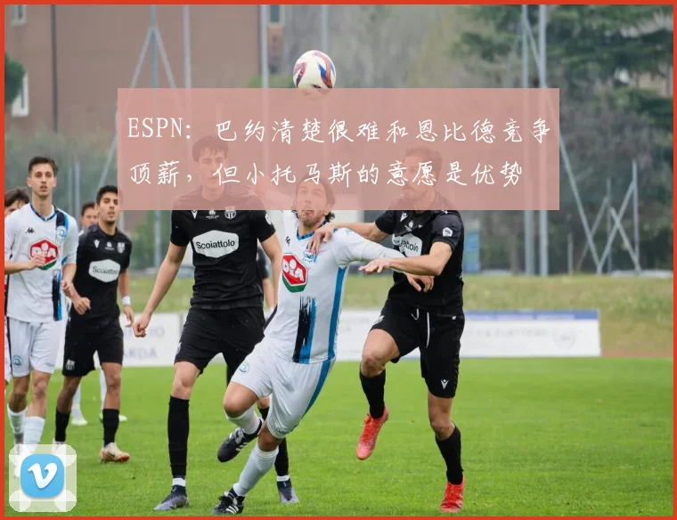 ESPN：巴约清楚很难和恩比德竞争顶薪，但小托马斯的意愿是优势