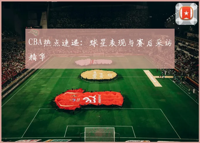 CBA热点速递：球星表现与赛后采访精华