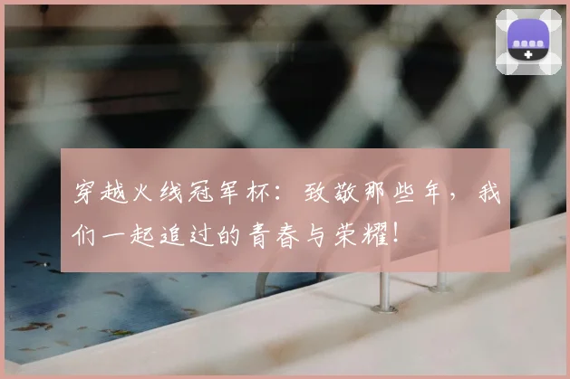 穿越火线冠军杯:致敬那些年,我们一起追过的青春与荣耀!