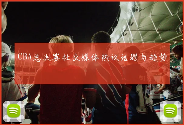 CBA总决赛社交媒体热议话题与趋势