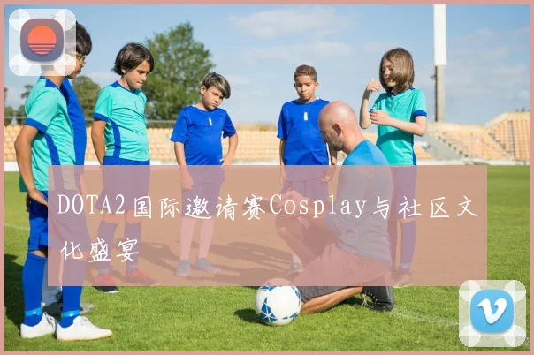 DOTA2国际邀请赛Cosplay与社区文化盛宴