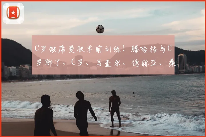 C罗缺席曼联季前训练！滕哈格与C罗聊了，C罗、马奎尔、德赫亚、桑乔都在