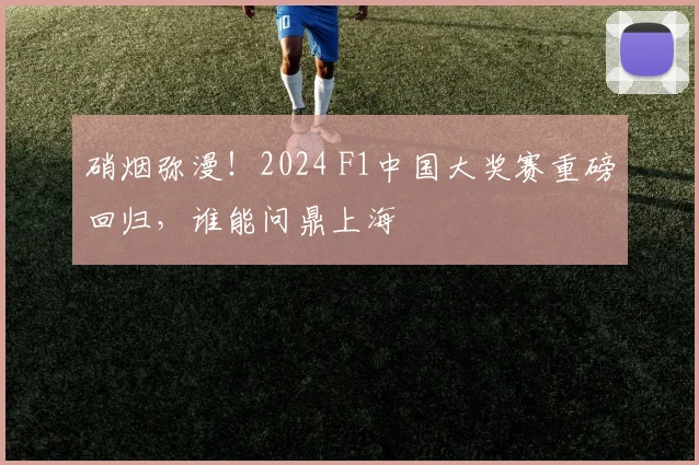 硝烟弥漫!2024 F1中国大奖赛重磅回归,谁能问鼎上海