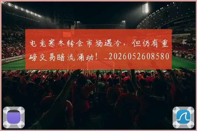 电竞寒冬转会市场遇冷，但仍有重磅交易暗流涌动！_20260526085809