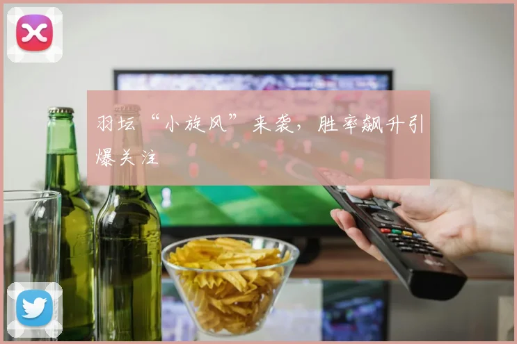 羽坛“小旋风”来袭，胜率飙升引爆关注